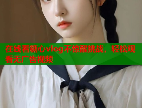在线看糖心vlog不惊醒挑战，轻松观看无广告视频  第1张