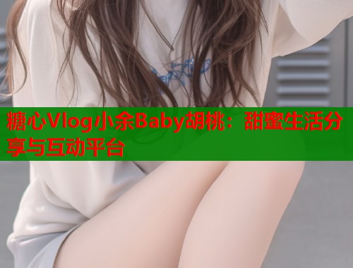 糖心Vlog小余Baby胡桃：甜蜜生活分享与互动平台  第2张