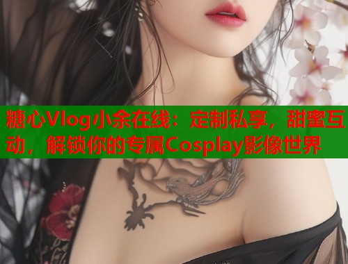 糖心Vlog小余在线：定制私享，甜蜜互动，解锁你的专属Cosplay影像世界  第1张