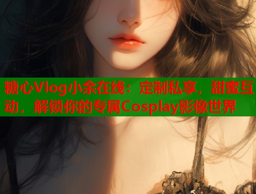 糖心Vlog小余在线：定制私享，甜蜜互动，解锁你的专属Cosplay影像世界  第2张