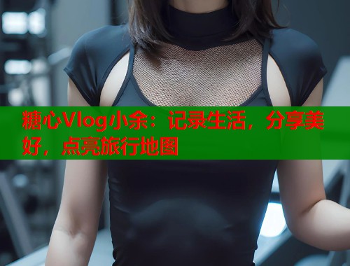糖心Vlog小余：记录生活，分享美好，点亮旅行地图  第1张