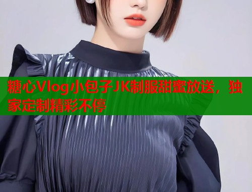 糖心Vlog小包子JK制服甜蜜放送，独家定制精彩不停  第1张