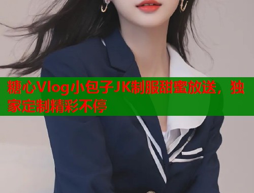 糖心Vlog小包子JK制服甜蜜放送，独家定制精彩不停  第2张