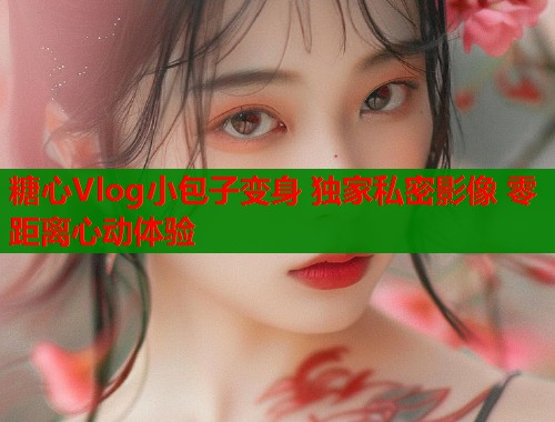 糖心Vlog小包子变身 独家私密影像 零距离心动体验  第1张