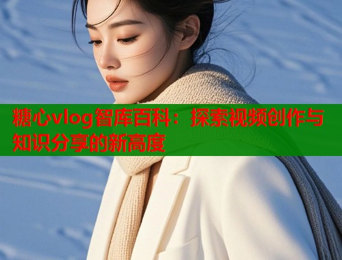 糖心vlog智库百科：探索视频创作与知识分享的新高度  第1张