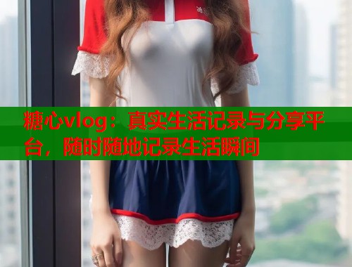 糖心vlog：真实生活记录与分享平台，随时随地记录生活瞬间  第2张