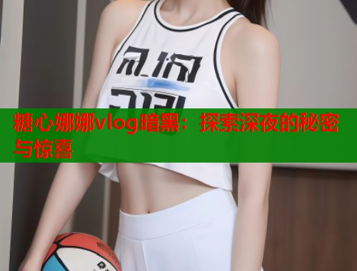糖心娜娜vlog暗黑：探索深夜的秘密与惊喜  第2张