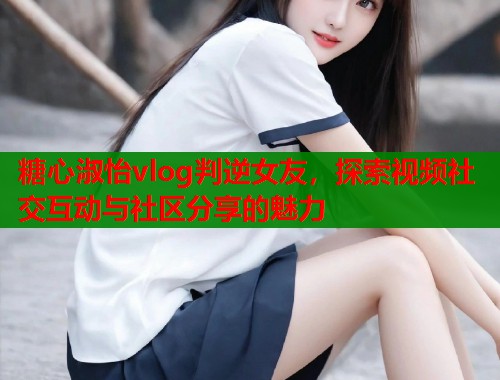 糖心淑怡vlog判逆女友，探索视频社交互动与社区分享的魅力  第1张