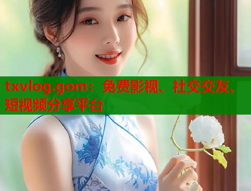 txvlog.gom：免费影视、社交交友、短视频分享平台  第2张