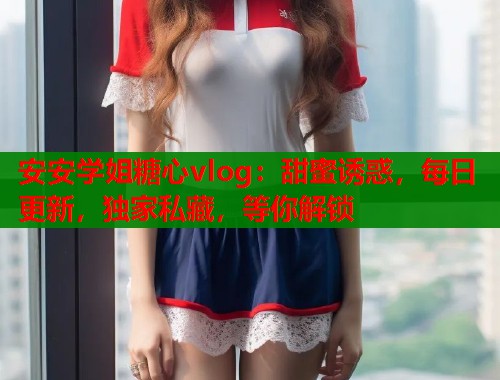 安安学姐糖心vlog：甜蜜诱惑，每日更新，独家私藏，等你解锁  第1张