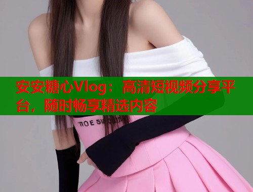 安安糖心Vlog：高清短视频分享平台，随时畅享精选内容  第1张