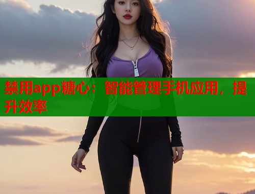 禁用app糖心：智能管理手机应用，提升效率  第1张