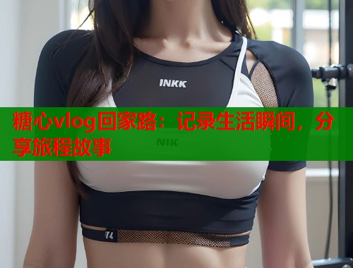 糖心vlog回家路：记录生活瞬间，分享旅程故事  第1张