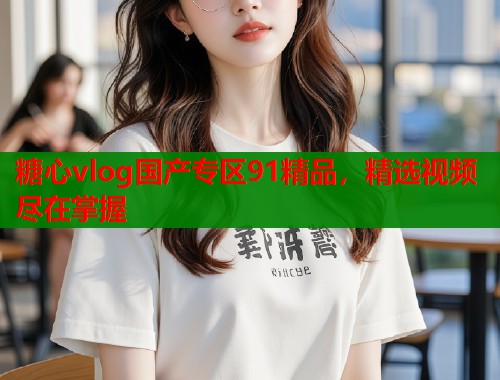 糖心vlog国产专区91精品，精选视频尽在掌握  第1张