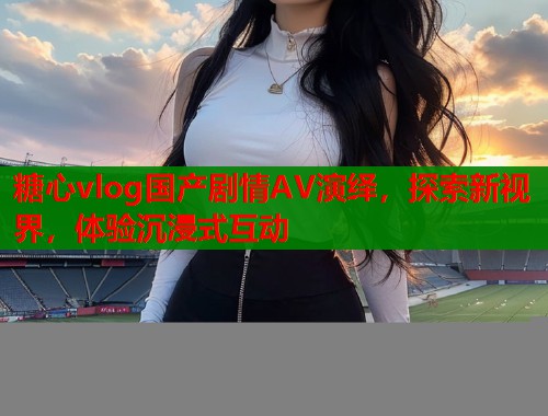 糖心vlog国产剧情AV演绎，探索新视界，体验沉浸式互动  第1张