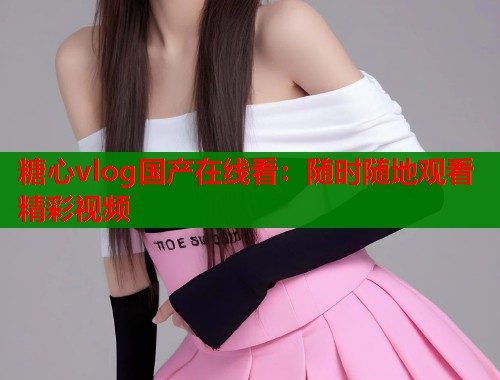 糖心vlog国产在线看：随时随地观看精彩视频  第1张