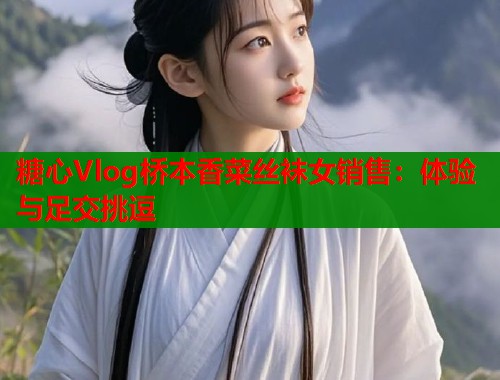 糖心Vlog桥本香菜丝袜女销售：体验与足交挑逗  第1张