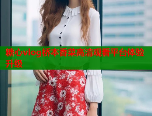 糖心vlog桥本香菜高清观看平台体验升级  第1张
