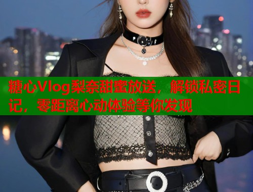 糖心Vlog梨奈甜蜜放送，解锁私密日记，零距离心动体验等你发现  第2张