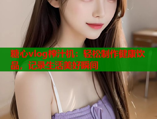 糖心vlog榨汁机：轻松制作健康饮品，记录生活美好瞬间  第2张