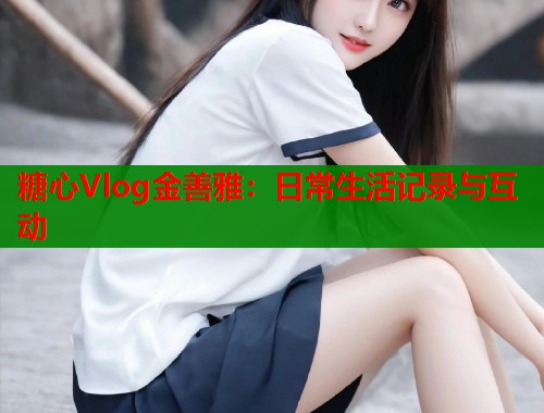糖心Vlog金善雅：日常生活记录与互动  第1张