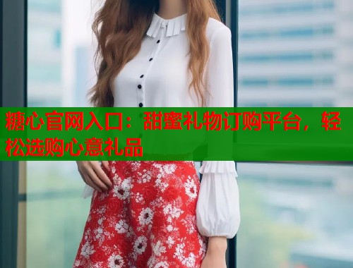 糖心官网入口：甜蜜礼物订购平台，轻松选购心意礼品  第1张
