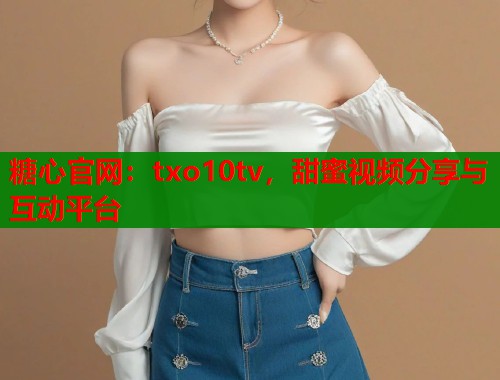 糖心官网：txo10tv，甜蜜视频分享与互动平台  第1张