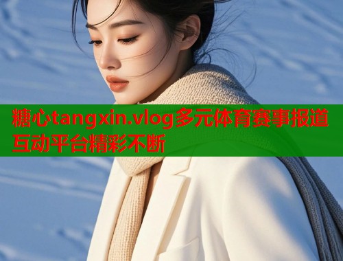 糖心tangxin.vlog多元体育赛事报道互动平台精彩不断  第1张