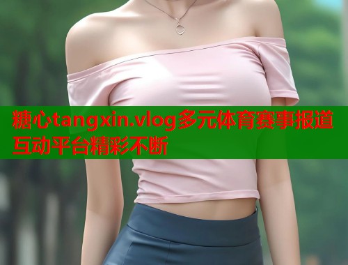 糖心tangxin.vlog多元体育赛事报道互动平台精彩不断  第2张