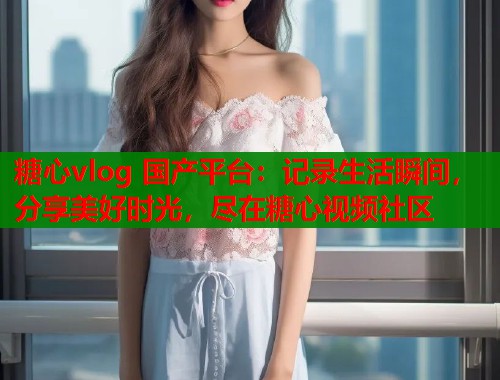 糖心vlog 国产平台：记录生活瞬间，分享美好时光，尽在糖心视频社区  第1张