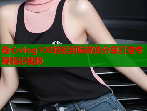 糖心vlog100轻松剪辑高效分享打造专属精彩视频  第2张