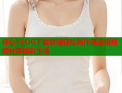 糖心VLOG下载攻略轻松制作高清短视频分享精彩生活  第1张