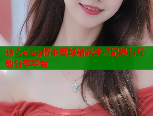 糖心vlog桥本香菜精彩生活记录与互动分享平台  第1张
