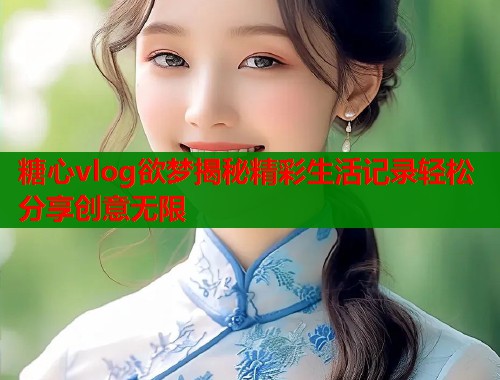 糖心vlog欲梦揭秘精彩生活记录轻松分享创意无限  第2张