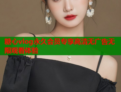 糖心vlog永久会员专享高清无广告无限观看体验  第1张
