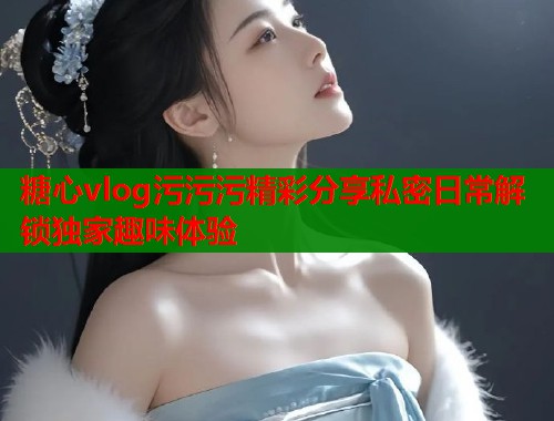 糖心vlog污污污精彩分享私密日常解锁独家趣味体验  第1张