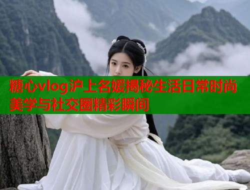糖心vlog沪上名媛揭秘生活日常时尚美学与社交圈精彩瞬间  第1张