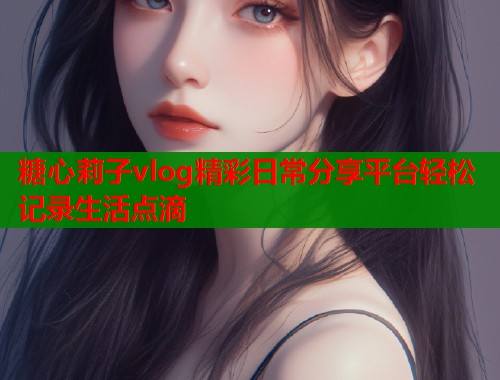 糖心莉子vlog精彩日常分享平台轻松记录生活点滴  第1张