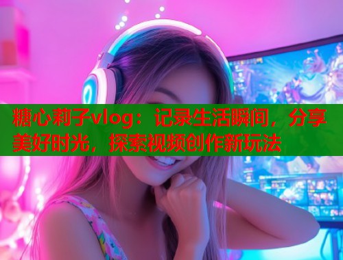 糖心莉子vlog：记录生活瞬间，分享美好时光，探索视频创作新玩法  第1张