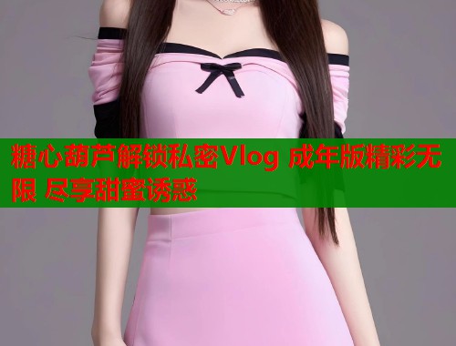 糖心葫芦解锁私密Vlog 成年版精彩无限 尽享甜蜜诱惑  第2张