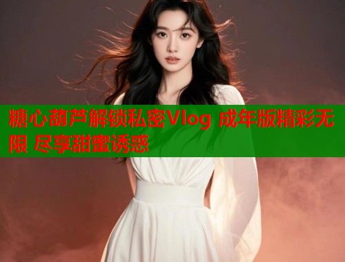 糖心葫芦解锁私密Vlog 成年版精彩无限 尽享甜蜜诱惑  第1张