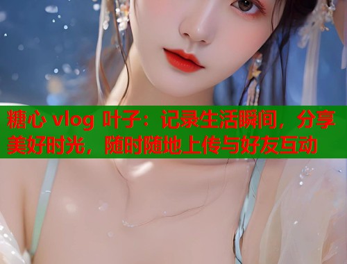 糖心 vlog 叶子：记录生活瞬间，分享美好时光，随时随地上传与好友互动  第1张