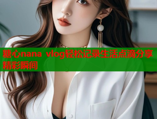 糖心nana vlog轻松记录生活点滴分享精彩瞬间  第2张