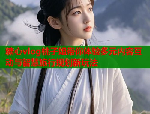 糖心vlog桃子姐带你体验多元内容互动与智慧旅行规划新玩法  第1张