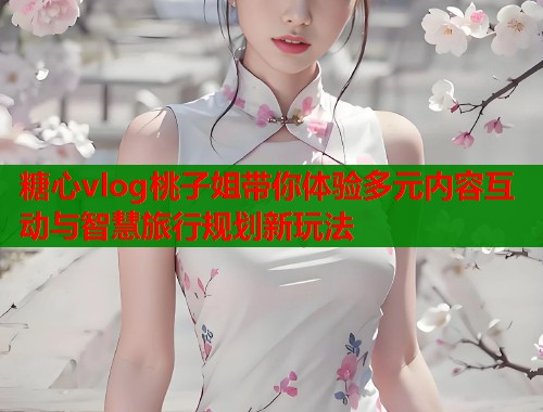 糖心vlog桃子姐带你体验多元内容互动与智慧旅行规划新玩法  第2张
