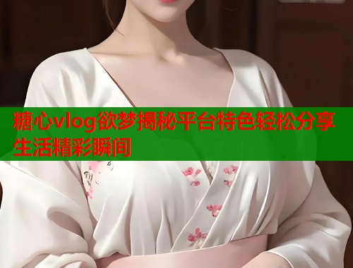 糖心vlog欲梦揭秘平台特色轻松分享生活精彩瞬间  第1张