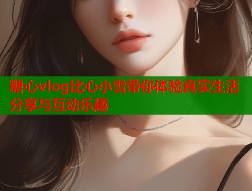 糖心vlog比心小雪带你体验真实生活分享与互动乐趣  第1张