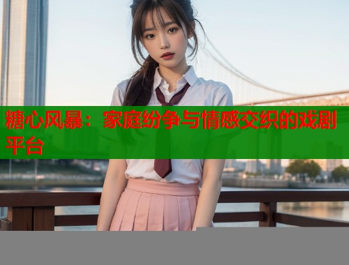 糖心风暴：家庭纷争与情感交织的戏剧平台  第1张