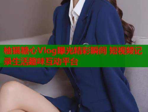 柚猫糖心Vlog曝光精彩瞬间 短视频记录生活趣味互动平台  第1张