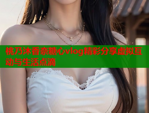 桃乃沐香奈糖心vlog精彩分享虚拟互动与生活点滴  第2张
